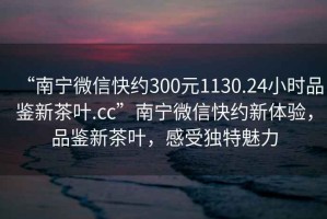 “南寧微信快約300元1130.24小時(shí)品鑒新茶葉.cc”南寧微信快約新體驗(yàn)，品鑒新茶葉，感受獨(dú)特魅力