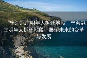 “寧海冠莊明年大拆遷地段”寧海冠莊明年大拆遷地段，展望未來的變革與發(fā)展
