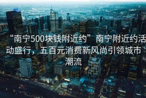 “南寧500塊錢附近約”南寧附近約活動盛行，五百元消費新風尚引領城市潮流
