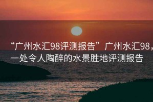 “廣州水匯98評(píng)測(cè)報(bào)告”廣州水匯98，一處令人陶醉的水景勝地評(píng)測(cè)報(bào)告