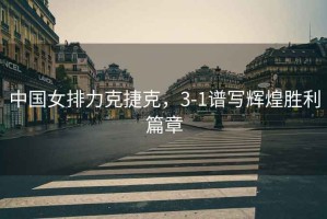 中國女排力克捷克，3-1譜寫輝煌勝利篇章