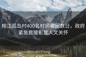 榕江孤島村400名村民被困數(shù)日，政府緊急救援彰顯人文關(guān)懷