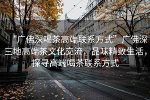 “廣佛深喝茶高端聯(lián)系方式”廣佛深三地高端茶文化交流，品味精致生活，探尋高端喝茶聯(lián)系方式