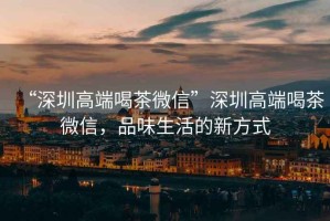 “深圳高端喝茶微信”深圳高端喝茶微信，品味生活的新方式