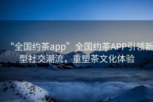“全國約茶app”全國約茶APP引領(lǐng)新型社交潮流，重塑茶文化體驗(yàn)