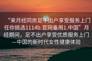 “來月經(jīng)同房足不出戶享受服務(wù)上門任你挑選1114b.官網(wǎng)備用1.中國”月經(jīng)期間，足不出戶享受優(yōu)質(zhì)服務(wù)上門—中國的新時代女性健康體驗(yàn)