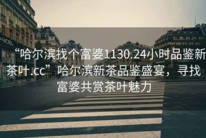 “哈爾濱找個富婆1130.24小時品鑒新茶葉.cc”哈爾濱新茶品鑒盛宴，尋找富婆共賞茶葉魅力