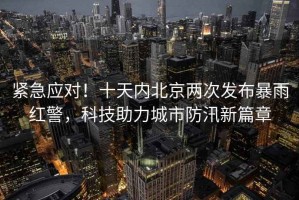 緊急應(yīng)對(duì)！十天內(nèi)北京兩次發(fā)布暴雨紅警，科技助力城市防汛新篇章