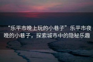 “樂平市晚上玩的小巷子”樂平市夜晚的小巷子，探索城市中的隱秘樂趣