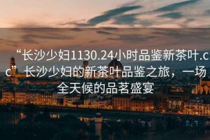 “長(zhǎng)沙少婦1130.24小時(shí)品鑒新茶葉.cc”長(zhǎng)沙少婦的新茶葉品鑒之旅，一場(chǎng)全天候的品茗盛宴