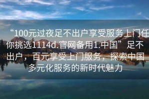 “100元過(guò)夜足不出戶(hù)享受服務(wù)上門(mén)任你挑選1114d.官網(wǎng)備用1.中國(guó)”足不出戶(hù)，百元享受上門(mén)服務(wù)，探索中國(guó)多元化服務(wù)的新時(shí)代魅力