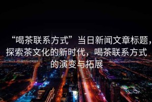 “喝茶聯(lián)系方式”當日新聞文章標題，探索茶文化的新時代，喝茶聯(lián)系方式的演變與拓展