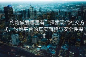“約炮做愛哪里有”探索現(xiàn)代社交方式，約炮平臺(tái)的真實(shí)面貌與安全性探討