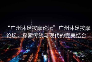 “廣州沐足按摩論壇”廣州沐足按摩論壇，探索傳統(tǒng)與現(xiàn)代的完美結(jié)合