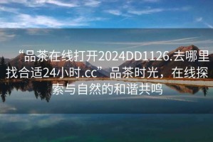 “品茶在線打開2024DD1126.去哪里找合適24小時.cc”品茶時光，在線探索與自然的和諧共鳴