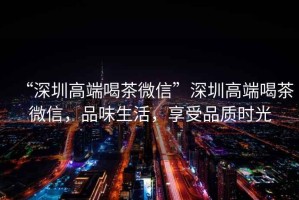 “深圳高端喝茶微信”深圳高端喝茶微信，品味生活，享受品質(zhì)時(shí)光