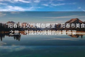 “陽春市150快餐在哪里”陽春市美食之旅，尋找150快餐的味蕾盛宴