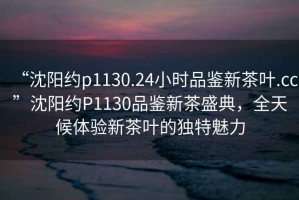 “沈陽約p1130.24小時品鑒新茶葉.cc”沈陽約P1130品鑒新茶盛典，全天候體驗新茶葉的獨(dú)特魅力