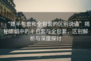 “嫖半包套和全包套的區(qū)別說通”揭秘嫖娼中的半包套與全包套，區(qū)別解析與深度探討