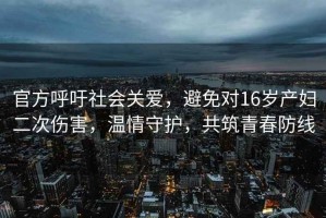 官方呼吁社會關(guān)愛，避免對16歲產(chǎn)婦二次傷害，溫情守護，共筑青春防線