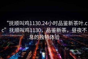 “撫順叫雞1130.24小時(shí)品鑒新茶葉.cc”撫順叫雞1130，品鑒新茶，晝夜不息的獨(dú)特體驗(yàn)