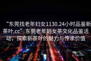 “東莞找老年婦女1130.24小時品鑒新茶葉.cc”東莞老年婦女茶文化品鑒活動，探索新茶葉的魅力與傳承價值