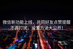 微信新功能上線，共同好友點贊提醒不再打擾，設置方法大公開！