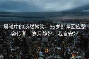 晨曦中的淡然微笑—66歲倪萍回應(yīng)整容傳聞，歲月靜好，我自安好