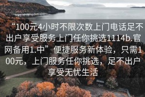 “100元4小時(shí)不限次數(shù)上門電話足不出戶享受服務(wù)上門任你挑選1114b.官網(wǎng)備用1.中”便捷服務(wù)新體驗(yàn)，只需100元，上門服務(wù)任你挑選，足不出戶享受無憂生活