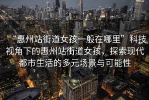 “惠州站街道女孩一般在哪里”科技視角下的惠州站街道女孩，探索現代都市生活的多元場景與可能性