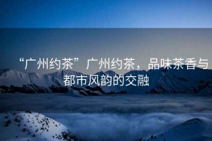 “廣州約茶”廣州約茶，品味茶香與都市風(fēng)韻的交融