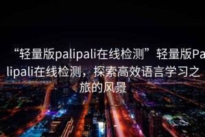 “輕量版palipali在線檢測”輕量版Palipali在線檢測，探索高效語言學(xué)習(xí)之旅的風(fēng)景