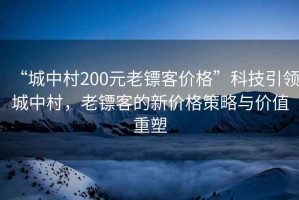 “城中村200元老鏢客價(jià)格”科技引領(lǐng)城中村，老鏢客的新價(jià)格策略與價(jià)值重塑