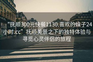 “撫順300元快餐1130.喜歡的妹子24小時(shí).cc”撫順美景之下的獨(dú)特體驗(yàn)與尋覓心靈伴侶的旅程