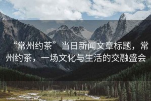 “常州約茶”當(dāng)日新聞文章標(biāo)題，常州約茶，一場文化與生活的交融盛會