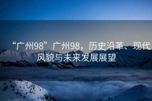 “廣州98”廣州98，歷史沿革、現代風貌與未來發(fā)展展望