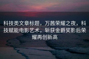 科技類文章標(biāo)題，萬茜榮耀之夜，科技賦能電影藝術(shù)，斬獲金爵獎(jiǎng)影后榮耀再創(chuàng)新高
