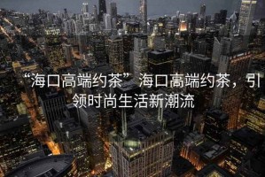 “?？诟叨思s茶”海口高端約茶，引領(lǐng)時(shí)尚生活新潮流