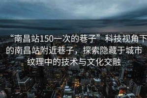 “南昌站150一次的巷子”科技視角下的南昌站附近巷子，探索隱藏于城市紋理中的技術(shù)與文化交融