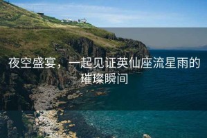 夜空盛宴，一起見證英仙座流星雨的璀璨瞬間