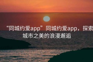 “同城約愛app”同城約愛app，探索城市之美的浪漫邂逅