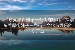“東莞厚街妹子一條街在哪兒”探索東莞厚街妹子一條街—文化與娛樂的交匯點(diǎn)