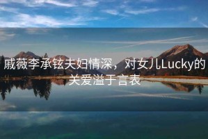 戚薇李承鉉夫婦情深，對女兒Lucky的關愛溢于言表