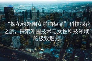 “探花約外圍女啪啪極品”科技探花之旅，探索外圍技術與女性科技領域的極致魅力