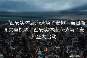 “西安實體店海選場子安排”當日新聞文章標題，西安實體店海選場子安排盛大啟動