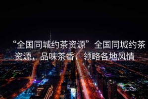 “全國同城約茶資源”全國同城約茶資源，品味茶香，領(lǐng)略各地風(fēng)情