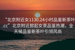 “北京附近女1130.24小時(shí)品鑒新茶葉.cc”北京附近掀起女茶品鑒熱潮，全天候品鑒新茶葉引領(lǐng)風(fēng)尚