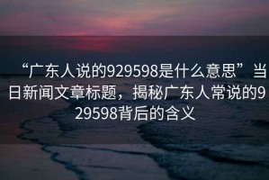 “廣東人說的929598是什么意思”當(dāng)日新聞文章標(biāo)題，揭秘廣東人常說的929598背后的含義
