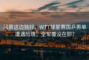 風(fēng)景這邊獨(dú)好，WTT球星賽國(guó)乒男單遭遇險(xiǎn)境，全軍覆沒在即？
