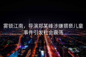 霧鎖江南，導(dǎo)演鄭某峰涉嫌猥褻兒童事件引發(fā)社會(huì)震蕩